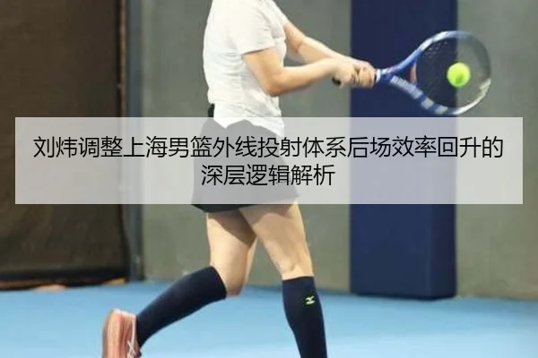 刘炜调整上海男篮外线投射体系后场效率回升的深层逻辑解析 | HUOBOSPORTS